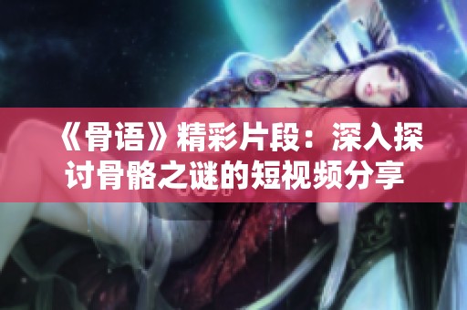 《骨语》精彩片段：深入探讨骨骼之谜的短视频分享