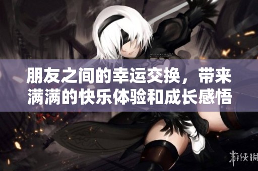 朋友之间的幸运交换，带来满满的快乐体验和成长感悟