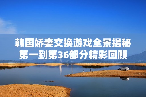 韩国娇妻交换游戏全景揭秘第一到第36部分精彩回顾