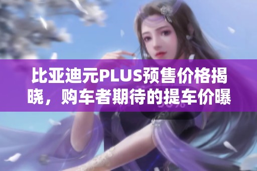 比亚迪元PLUS预售价格揭晓，购车者期待的提车价曝光