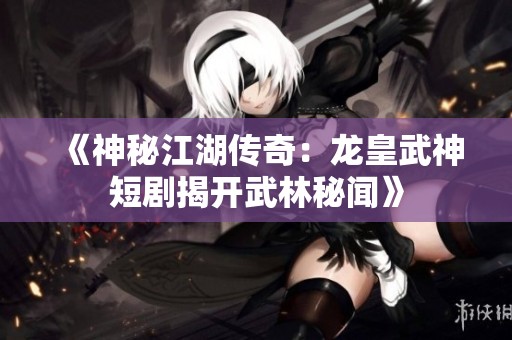 《神秘江湖传奇：龙皇武神短剧揭开武林秘闻》