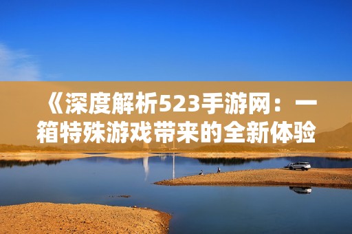 《深度解析523手游网：一箱特殊游戏带来的全新体验》