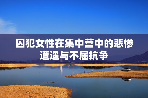囚犯女性在集中营中的悲惨遭遇与不屈抗争
