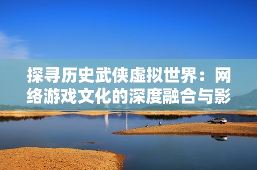 探寻历史武侠虚拟世界：网络游戏文化的深度融合与影响力分析