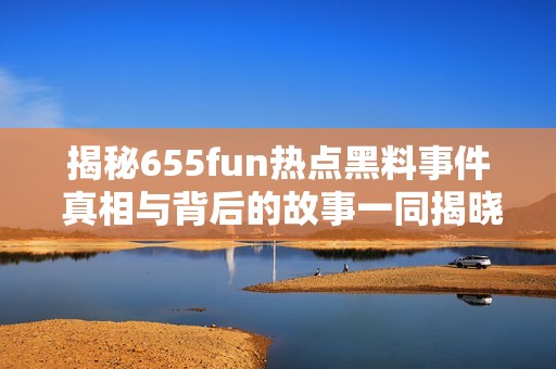 揭秘655fun热点黑料事件 真相与背后的故事一同揭晓