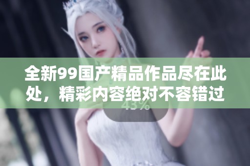 全新99国产精品作品尽在此处，精彩内容绝对不容错过