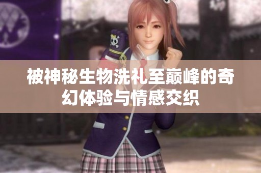 被神秘生物洗礼至巅峰的奇幻体验与情感交织