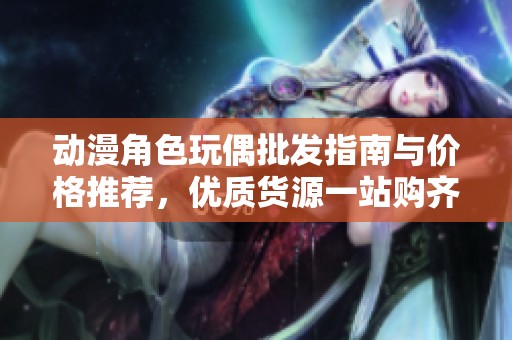 动漫角色玩偶批发指南与价格推荐，优质货源一站购齐