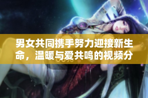 男女共同携手努力迎接新生命，温暖与爱共鸣的视频分享