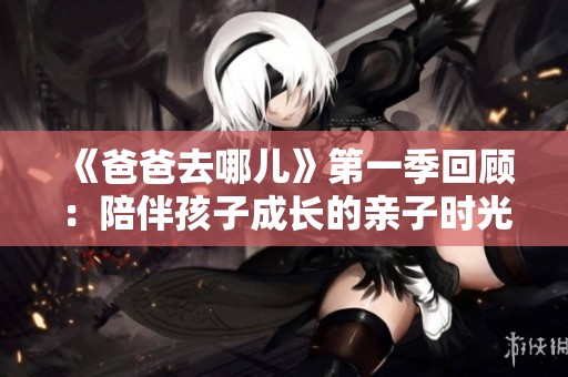 《爸爸去哪儿》第一季回顾：陪伴孩子成长的亲子时光