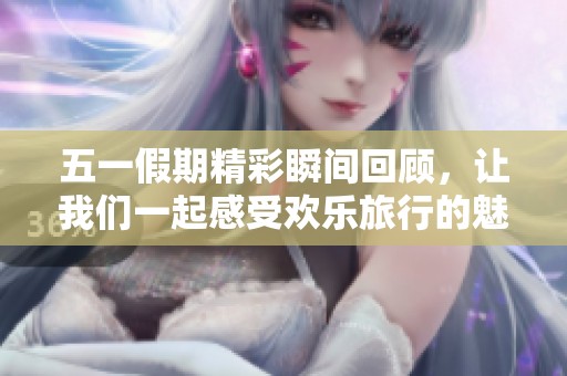 五一假期精彩瞬间回顾，让我们一起感受欢乐旅行的魅力