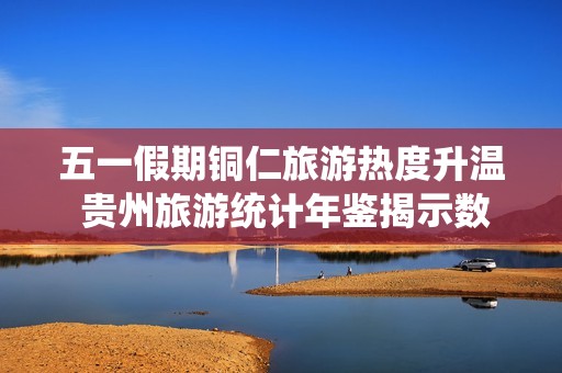五一假期铜仁旅游热度升温 贵州旅游统计年鉴揭示数据分析