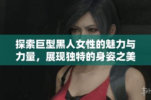 探索巨型黑人女性的魅力与力量，展现独特的身姿之美