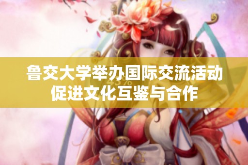 鲁交大学举办国际交流活动促进文化互鉴与合作