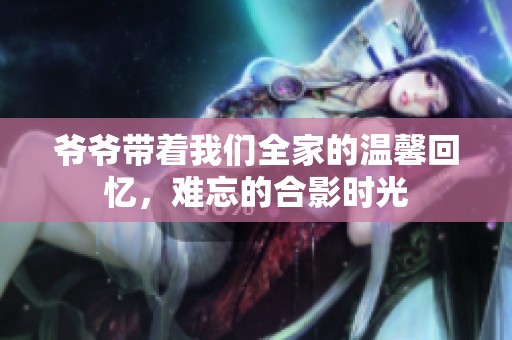 爷爷带着我们全家的温馨回忆，难忘的合影时光