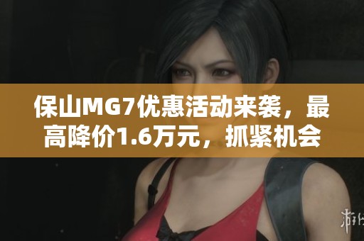 保山MG7优惠活动来袭，最高降价1.6万元，抓紧机会！