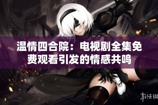 温情四合院：电视剧全集免费观看引发的情感共鸣