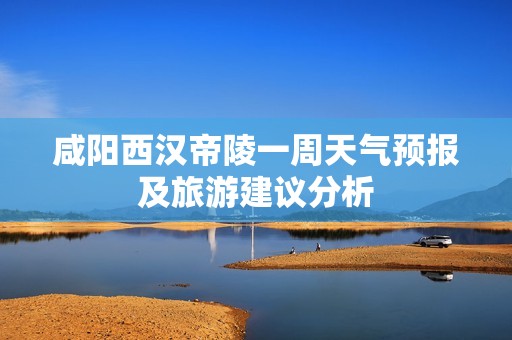 咸阳西汉帝陵一周天气预报及旅游建议分析