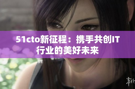 51cto新征程：携手共创IT行业的美好未来