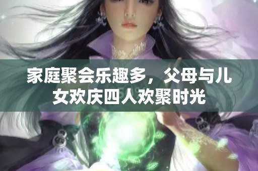 家庭聚会乐趣多，父母与儿女欢庆四人欢聚时光