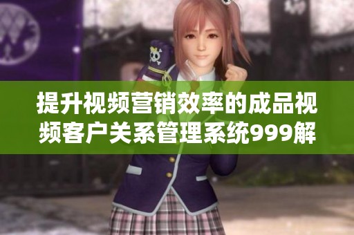 提升视频营销效率的成品视频客户关系管理系统999解析