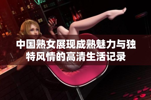 中国熟女展现成熟魅力与独特风情的高清生活记录
