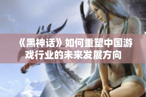 《黑神话》如何重塑中国游戏行业的未来发展方向