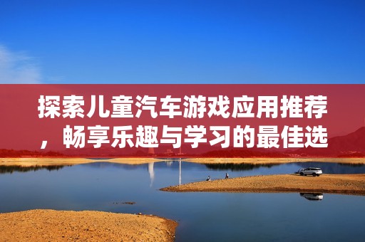 探索儿童汽车游戏应用推荐，畅享乐趣与学习的最佳选择