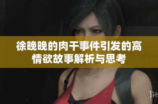徐晚晚的肉干事件引发的高情欲故事解析与思考