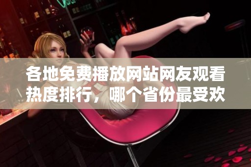 各地免费播放网站网友观看热度排行，哪个省份最受欢迎