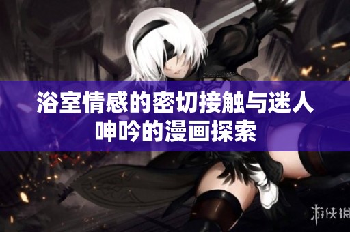 浴室情感的密切接触与迷人呻吟的漫画探索