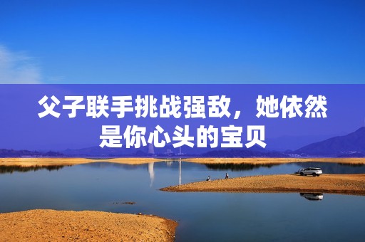 父子联手挑战强敌，她依然是你心头的宝贝