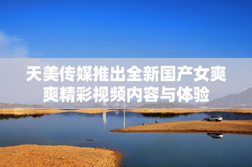 天美传媒推出全新国产女爽爽精彩视频内容与体验