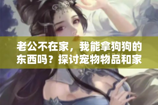 老公不在家，我能拿狗狗的东西吗？探讨宠物物品和家庭伦理