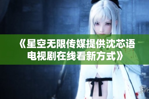 《星空无限传媒提供沈芯语电视剧在线看新方式》