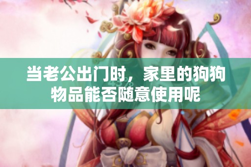 当老公出门时，家里的狗狗物品能否随意使用呢