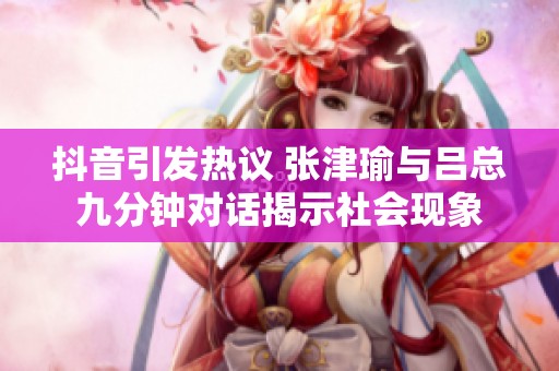 抖音引发热议 张津瑜与吕总九分钟对话揭示社会现象