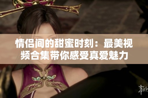 情侣间的甜蜜时刻：最美视频合集带你感受真爱魅力