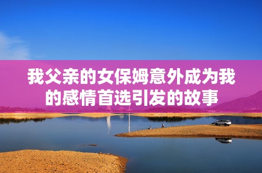 我父亲的女保姆意外成为我的感情首选引发的故事