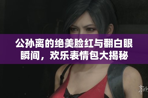 公孙离的绝美脸红与翻白眼瞬间，欢乐表情包大揭秘