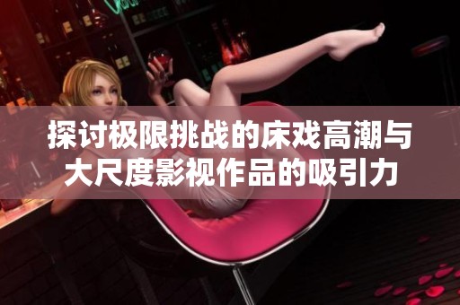 探讨极限挑战的床戏高潮与大尺度影视作品的吸引力