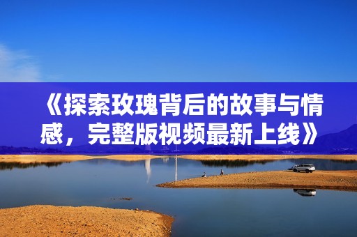 《探索玫瑰背后的故事与情感，完整版视频最新上线》