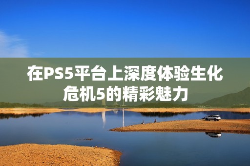 在PS5平台上深度体验生化危机5的精彩魅力