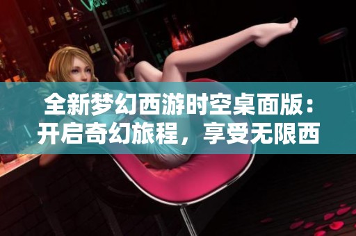 全新梦幻西游时空桌面版：开启奇幻旅程，享受无限西游乐趣