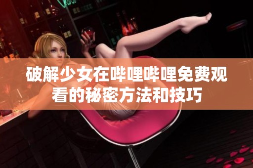 破解少女在哔哩哔哩免费观看的秘密方法和技巧