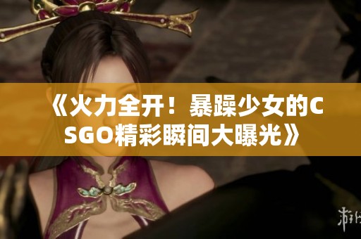 《火力全开！暴躁少女的CSGO精彩瞬间大曝光》