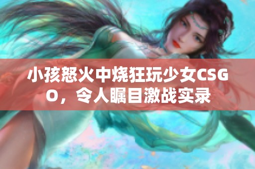 小孩怒火中烧狂玩少女CSGO，令人瞩目激战实录