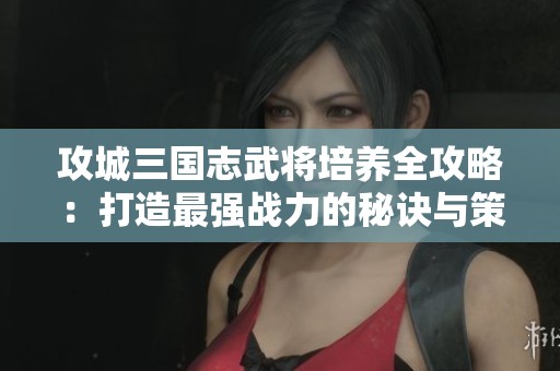 攻城三国志武将培养全攻略：打造最强战力的秘诀与策略解析