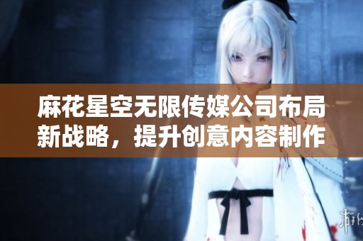 麻花星空无限传媒公司布局新战略，提升创意内容制作与传播能力