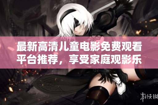 最新高清儿童电影免费观看平台推荐，享受家庭观影乐趣